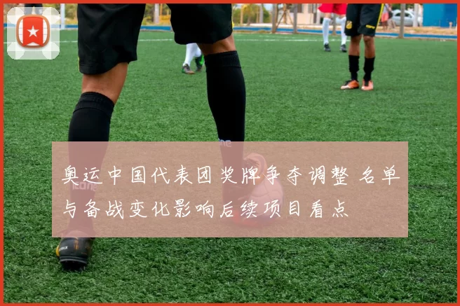 奥运中国代表团奖牌争夺调整 名单与备战变化影响后续项目看点