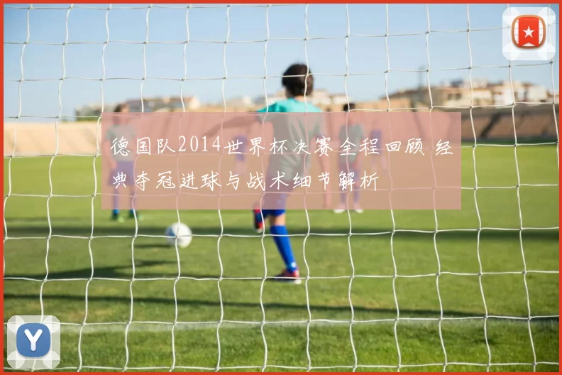 德国队2014世界杯决赛全程回顾 经典夺冠进球与战术细节解析