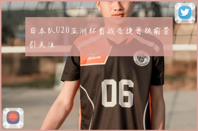 日本队U20亚洲杯首战告捷晋级前景引关注