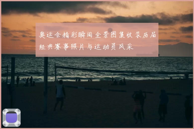 奥运会精彩瞬间全景图集收录历届经典赛事照片与运动员风采