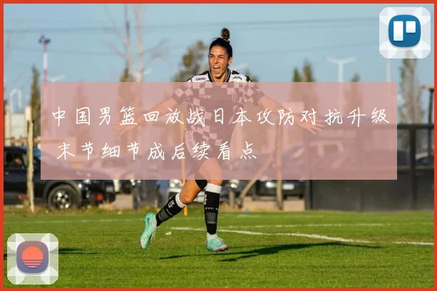 中国男篮回放战日本攻防对抗升级 末节细节成后续看点