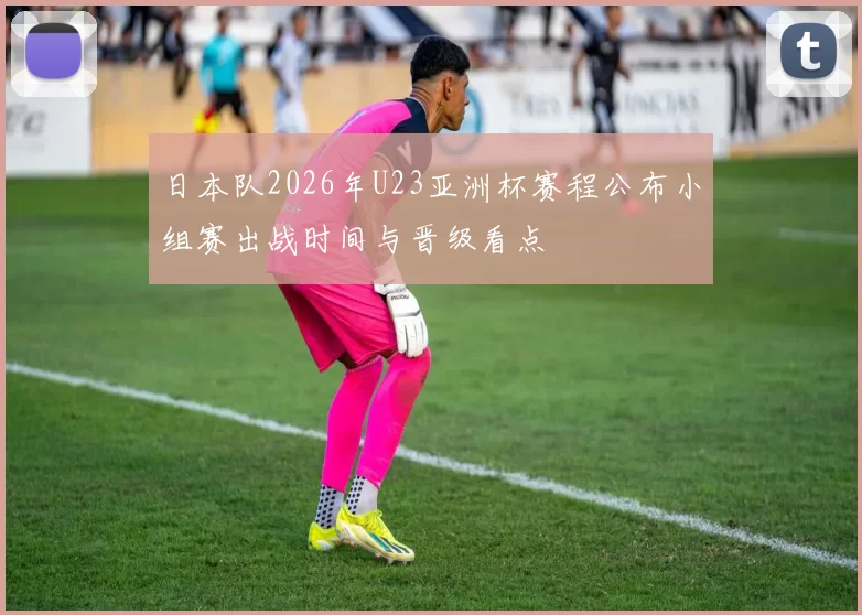 日本队2026年U23亚洲杯赛程公布小组赛出战时间与晋级看点