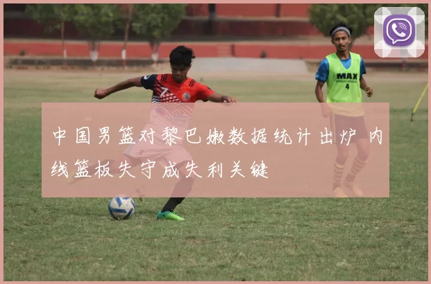 中国男篮对黎巴嫩数据统计出炉 内线篮板失守成失利关键