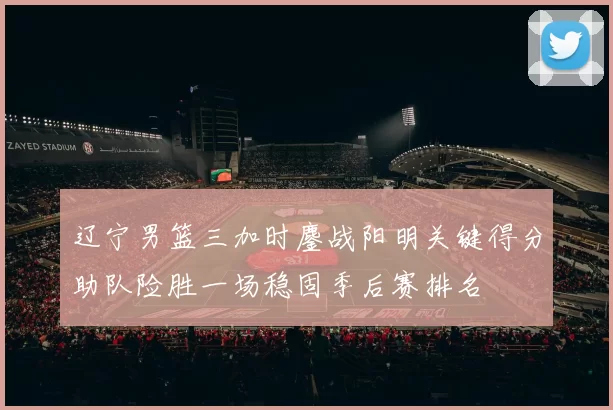 辽宁男篮三加时鏖战阳明关键得分助队险胜一场稳固季后赛排名