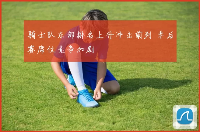 骑士队东部排名上升冲击前列 季后赛席位竞争加剧