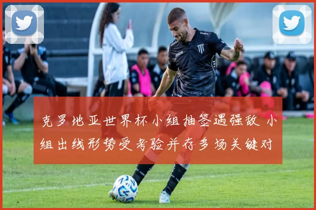 克罗地亚世界杯小组抽签遇强敌 小组出线形势受考验并存多场关键对决