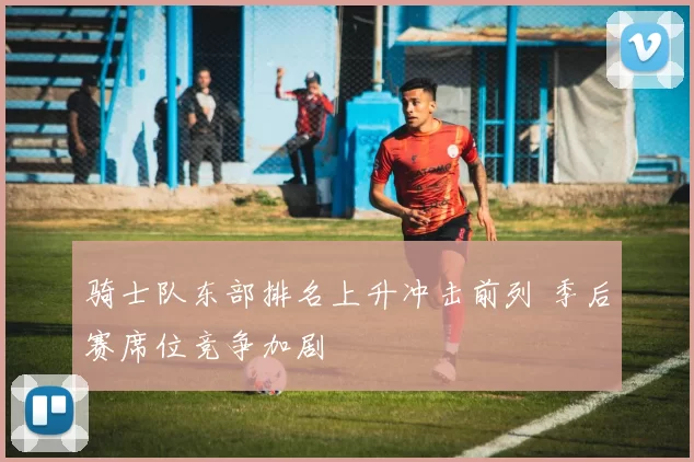 骑士队东部排名上升冲击前列 季后赛席位竞争加剧