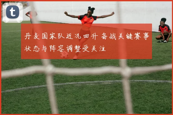丹麦国家队近况回升 备战关键赛事状态与阵容调整受关注