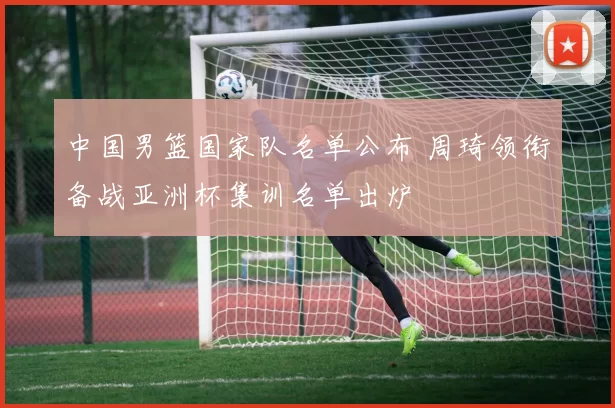 中国男篮国家队名单公布 周琦领衔备战亚洲杯集训名单出炉