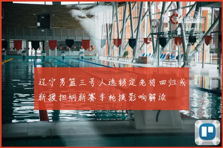 辽宁男篮三号人选锁定老将回归或新援担纲新赛季轮换影响解读