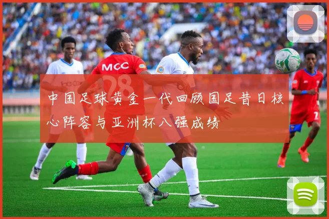 中国足球黄金一代回顾国足昔日核心阵容与亚洲杯八强成绩