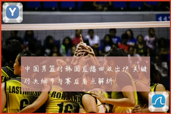 中国男篮对韩国直播回放出炉 关键对决细节与赛后看点解析
