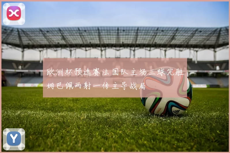欧洲杯预选赛法国队主场三球完胜姆巴佩两射一传主导战局