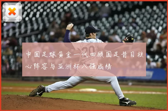 中国足球黄金一代回顾国足昔日核心阵容与亚洲杯八强成绩