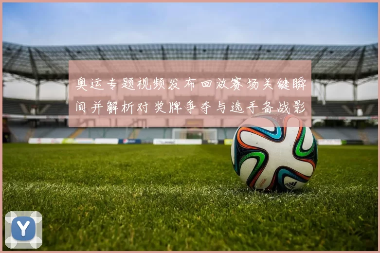 奥运专题视频发布回放赛场关键瞬间并解析对奖牌争夺与选手备战影响