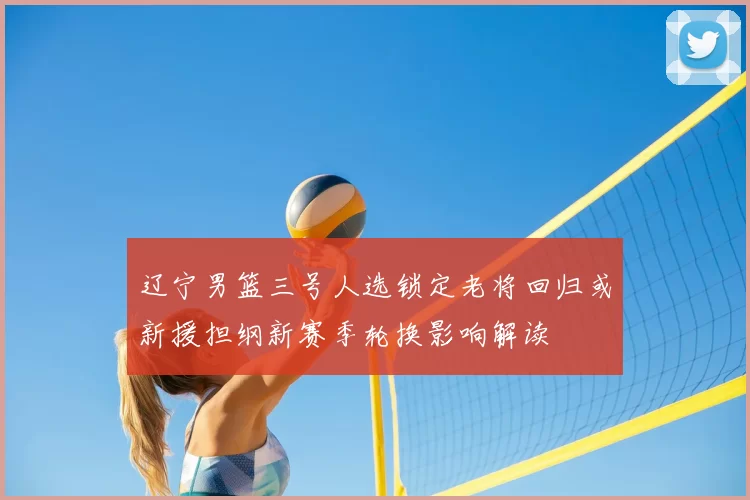 辽宁男篮三号人选锁定老将回归或新援担纲新赛季轮换影响解读