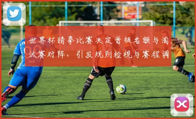 世界杯猜拳比赛决定晋级名额与淘汰赛对阵,引发规则检视与赛程调整