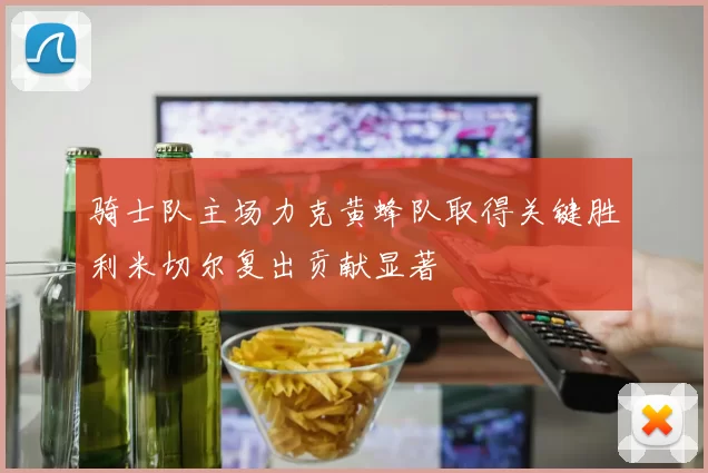 骑士队主场力克黄蜂队取得关键胜利米切尔复出贡献显著