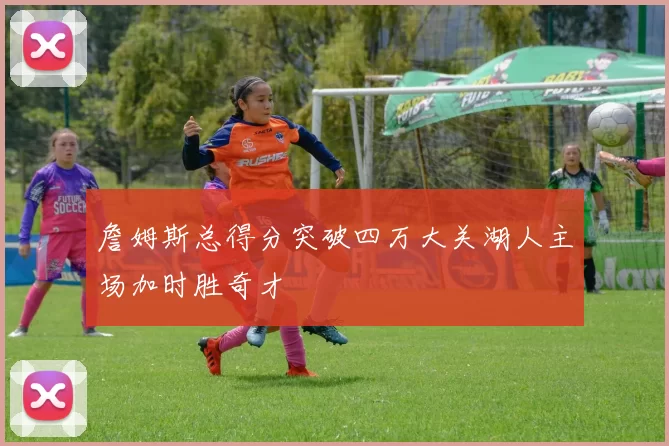 詹姆斯总得分突破四万大关湖人主场加时胜奇才