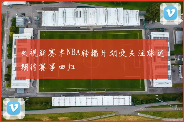 央视新赛季NBA转播计划受关注球迷期待赛事回归