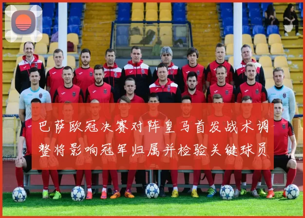 巴萨欧冠决赛对阵皇马首发战术调整将影响冠军归属并检验关键球员表现