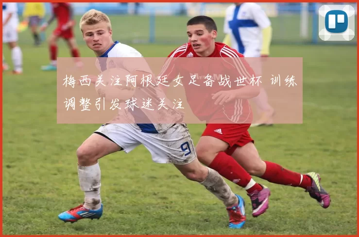 梅西关注阿根廷女足备战世杯 训练调整引发球迷关注