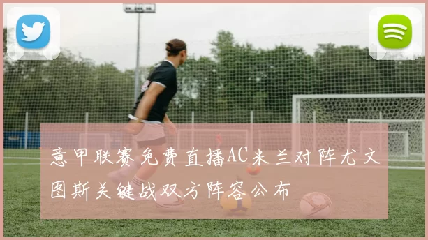 意甲联赛免费直播AC米兰对阵尤文图斯关键战双方阵容公布