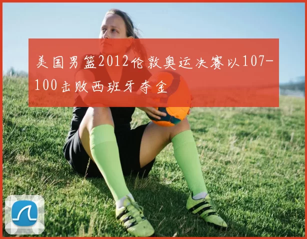 美国男篮2012伦敦奥运决赛以107-100击败西班牙夺金