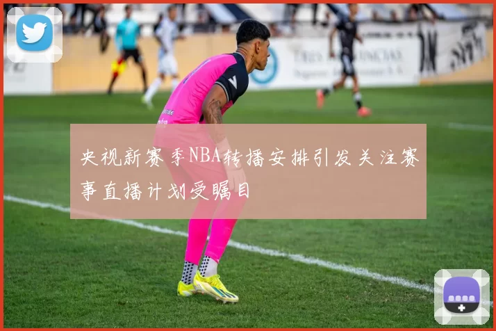 央视新赛季NBA转播安排引发关注赛事直播计划受瞩目