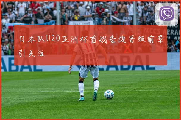 日本队U20亚洲杯首战告捷晋级前景引关注