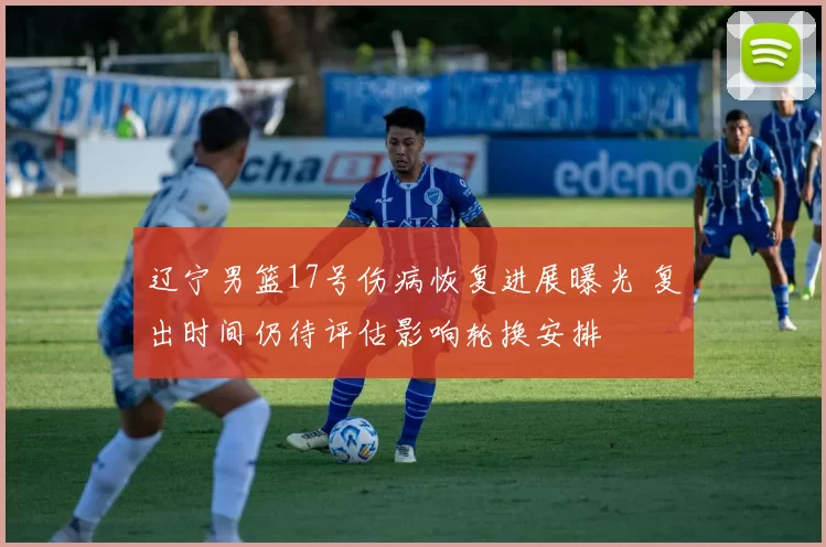 辽宁男篮17号伤病恢复进展曝光 复出时间仍待评估影响轮换安排