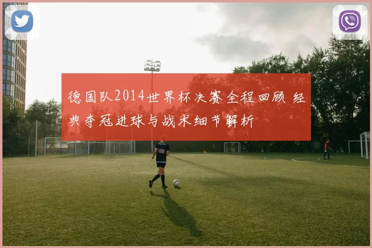 德国队2014世界杯决赛全程回顾 经典夺冠进球与战术细节解析