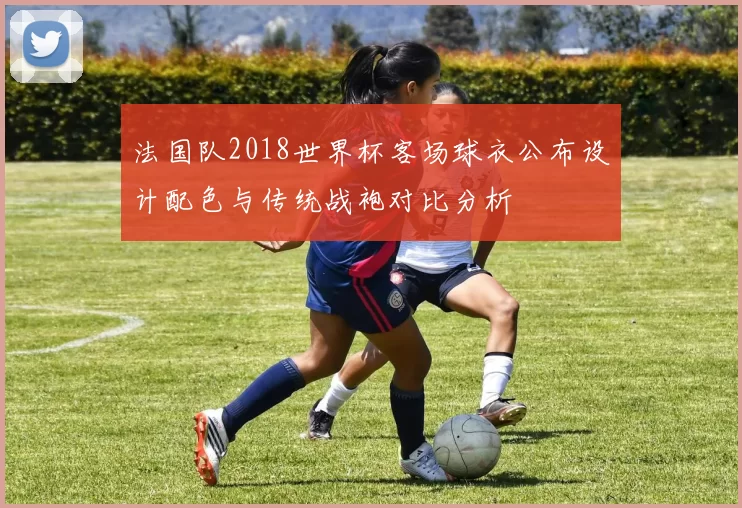 法国队2018世界杯客场球衣公布设计配色与传统战袍对比分析