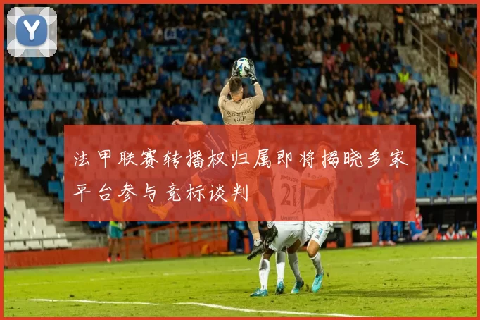 法甲联赛转播权归属即将揭晓多家平台参与竞标谈判