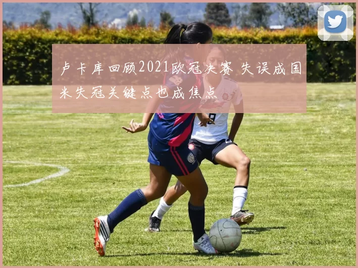 卢卡库回顾2021欧冠决赛 失误成国米失冠关键点也成焦点
