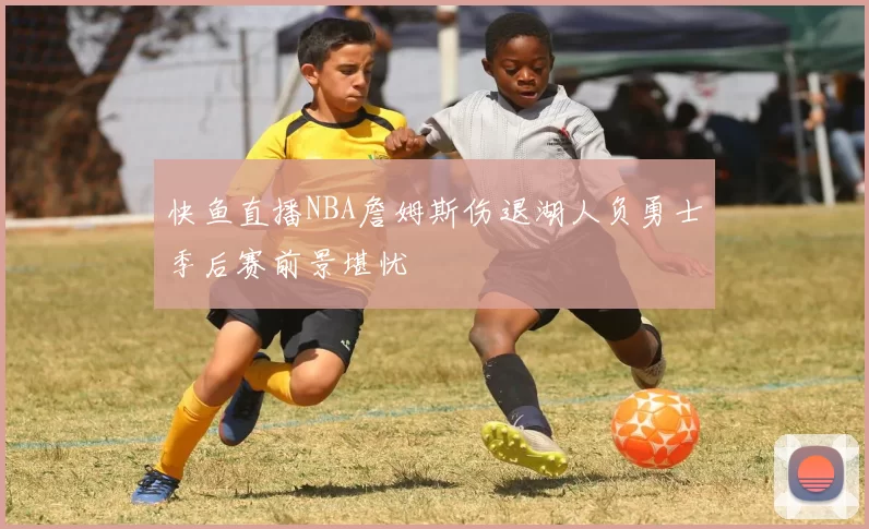快鱼直播NBA詹姆斯伤退湖人负勇士季后赛前景堪忧