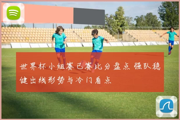 世界杯小组赛已赛比分盘点 强队稳健出线形势与冷门看点