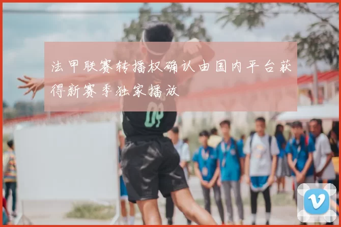 法甲联赛转播权确认由国内平台获得新赛季独家播放