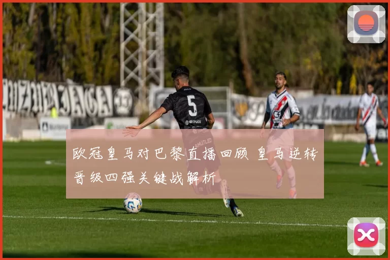 欧冠皇马对巴黎直播回顾 皇马逆转晋级四强关键战解析