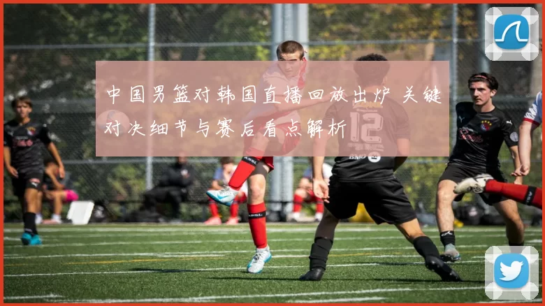 中国男篮对韩国直播回放出炉 关键对决细节与赛后看点解析