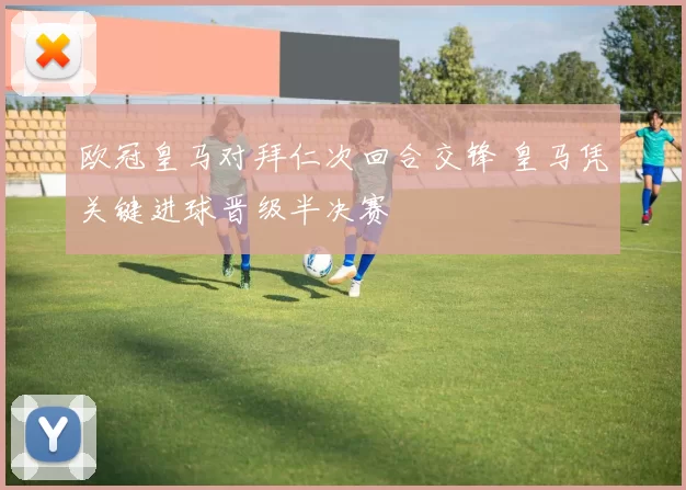 欧冠皇马对拜仁次回合交锋 皇马凭关键进球晋级半决赛