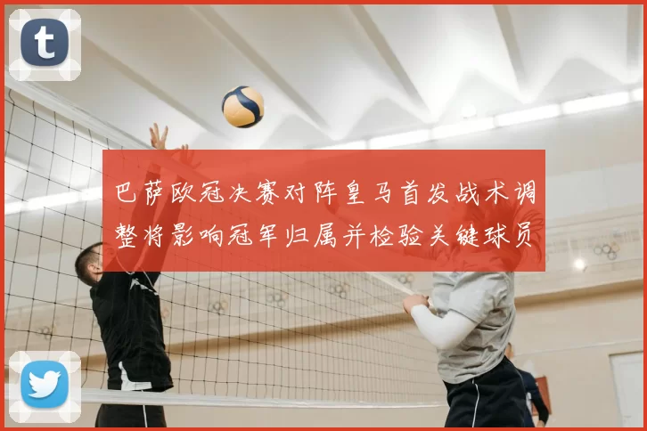 巴萨欧冠决赛对阵皇马首发战术调整将影响冠军归属并检验关键球员表现