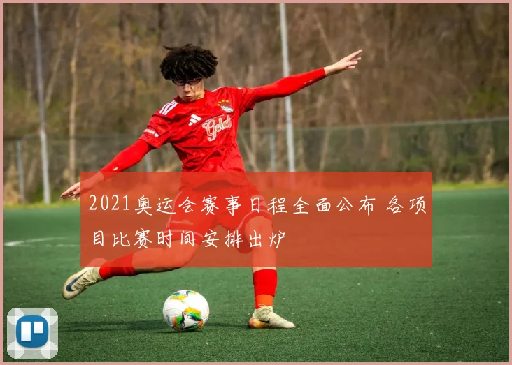 2021奥运会赛事日程全面公布 各项目比赛时间安排出炉