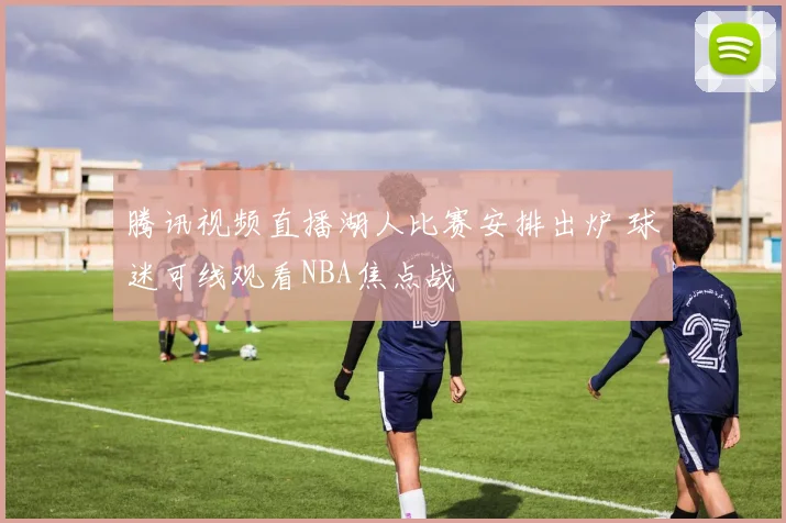腾讯视频直播湖人比赛安排出炉 球迷可线观看NBA焦点战