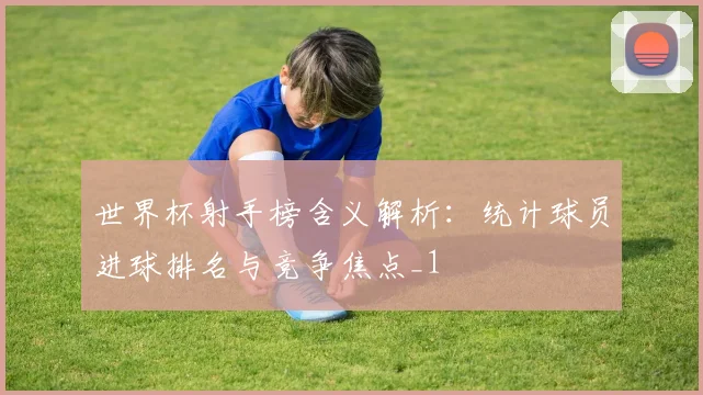 世界杯射手榜含义解析：统计球员进球排名与竞争焦点_1